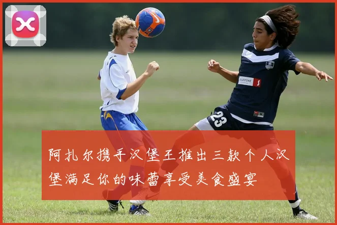 阿扎尔携手汉堡王推出三款个人汉堡满足你的味蕾享受美食盛宴