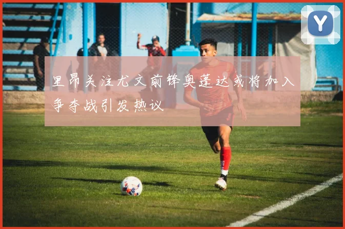 里昂关注尤文前锋奥蓬达或将加入争夺战引发热议