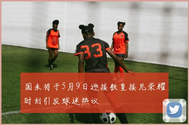 国米将于5月9日迎接教皇接见荣耀时刻引发球迷热议