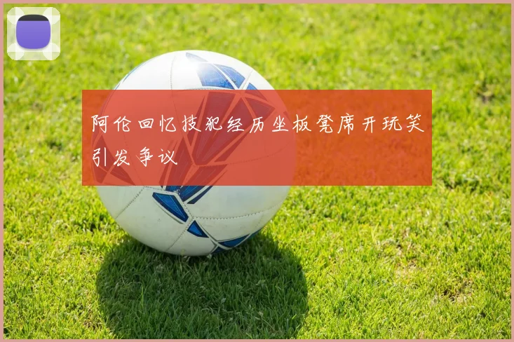 阿伦回忆技犯经历坐板凳席开玩笑引发争议