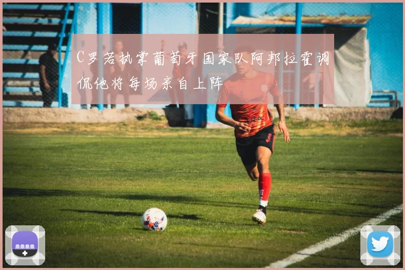 C罗若执掌葡萄牙国家队阿邦拉霍调侃他将每场亲自上阵
