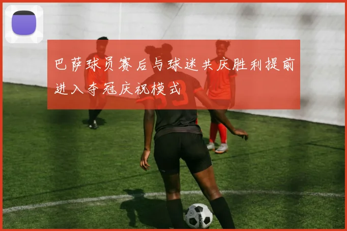巴萨球员赛后与球迷共庆胜利提前进入夺冠庆祝模式
