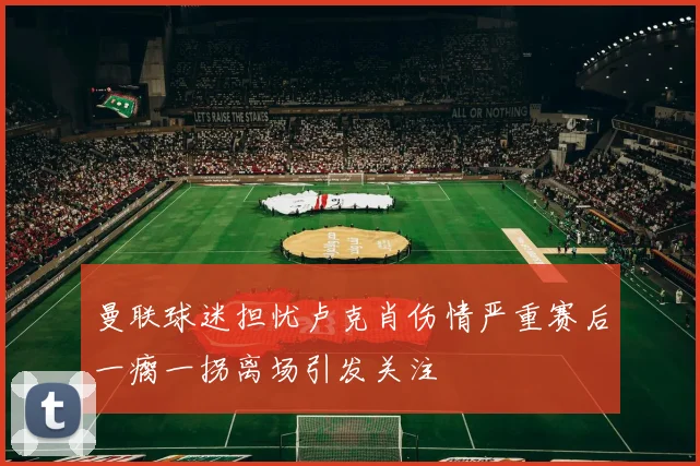 曼联球迷担忧卢克肖伤情严重赛后一瘸一拐离场引发关注