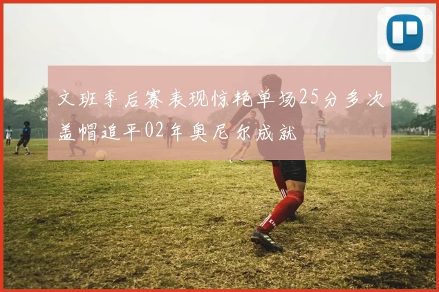 文班季后赛表现惊艳单场25分多次盖帽追平02年奥尼尔成就