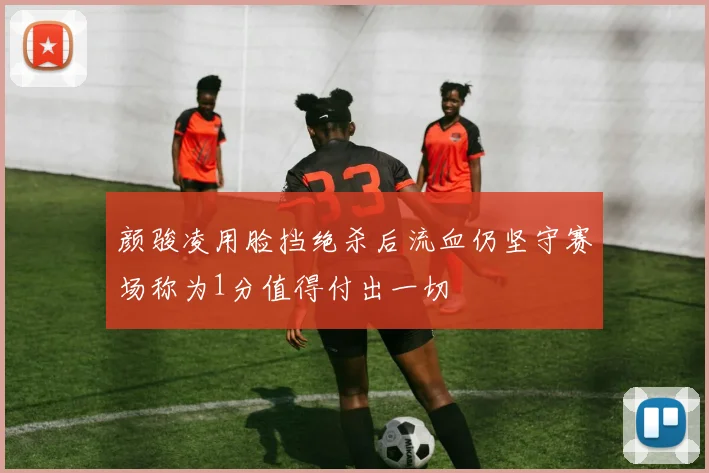 颜骏凌用脸挡绝杀后流血仍坚守赛场称为1分值得付出一切