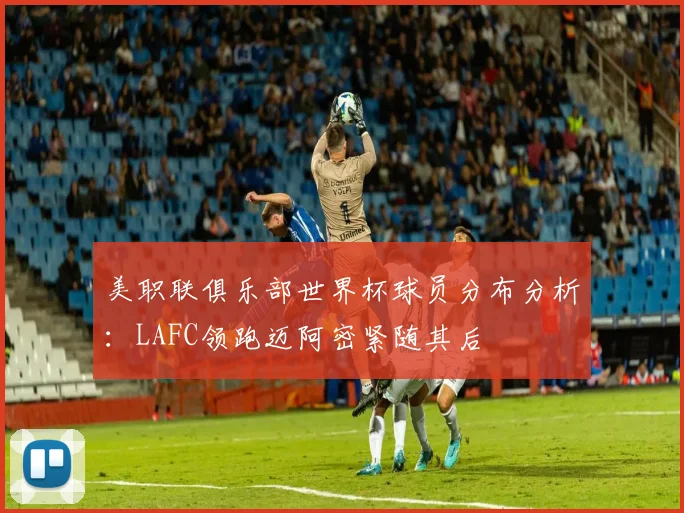 美职联俱乐部世界杯球员分布分析：LAFC领跑迈阿密紧随其后