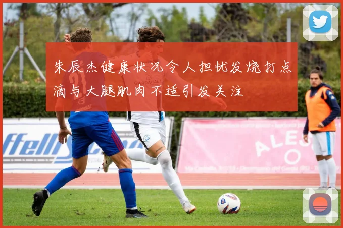 朱辰杰健康状况令人担忧发烧打点滴与大腿肌肉不适引发关注