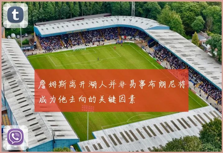詹姆斯离开湖人并非易事布朗尼将成为他去向的关键因素