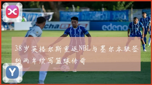 38岁英格尔斯重返NBL与墨尔本联签约两年续写篮球传奇