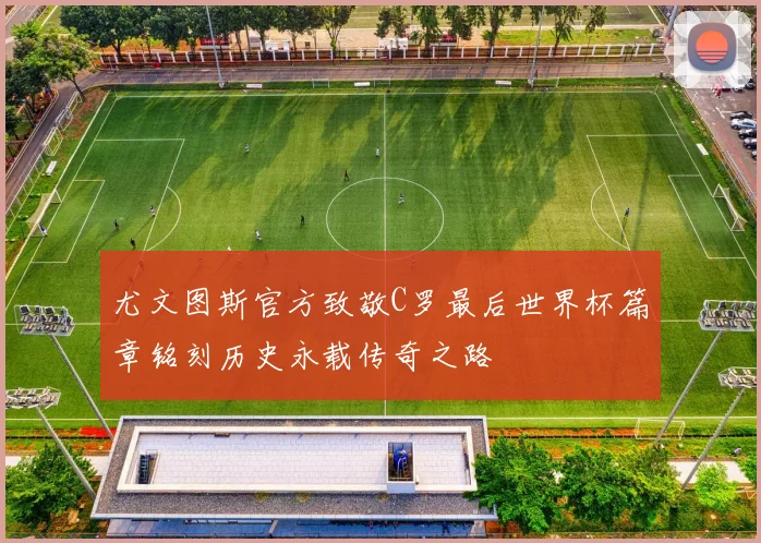 尤文图斯官方致敬C罗最后世界杯篇章铭刻历史永载传奇之路