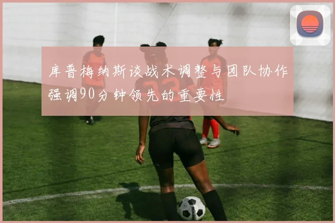 库普梅纳斯谈战术调整与团队协作强调90分钟领先的重要性