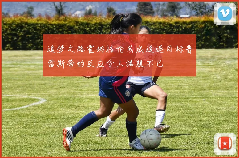追梦之路霍姆格伦或成追逐目标普雷斯蒂的反应令人捧腹不已