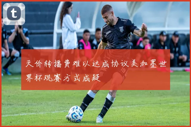 天价转播费难以达成协议美加墨世界杯观赛方式成疑