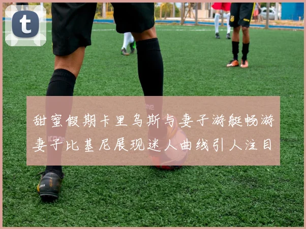 甜蜜假期卡里乌斯与妻子游艇畅游妻子比基尼展现迷人曲线引人注目